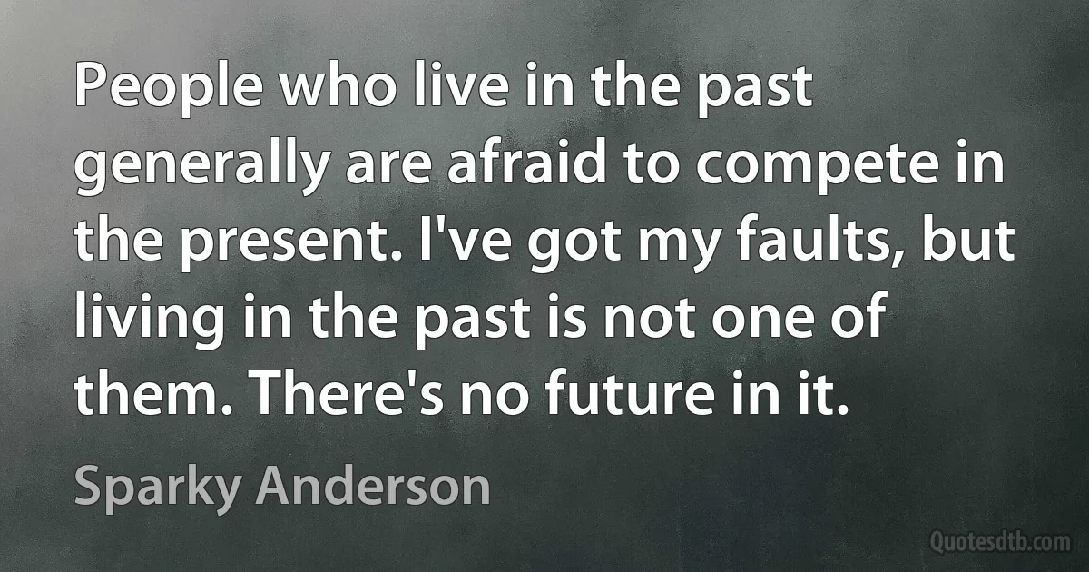 People who live in the past generally are afraid to compete in the present. I've got my faults, but living in the past is not one of them. There's no future in it. (Sparky Anderson)