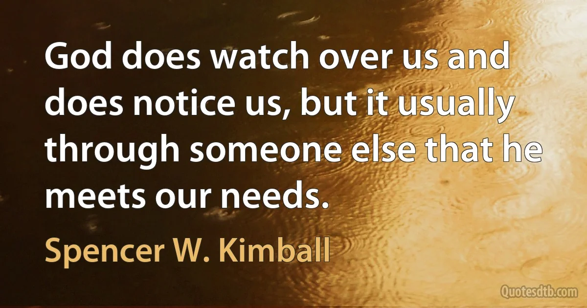 God does watch over us and does notice us, but it usually through someone else that he meets our needs. (Spencer W. Kimball)