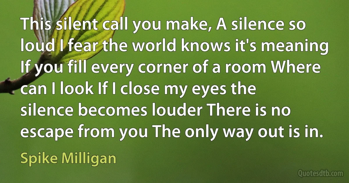 This silent call you make, A silence so loud I fear the world knows it's meaning If you fill every corner of a room Where can I look If I close my eyes the silence becomes louder There is no escape from you The only way out is in. (Spike Milligan)