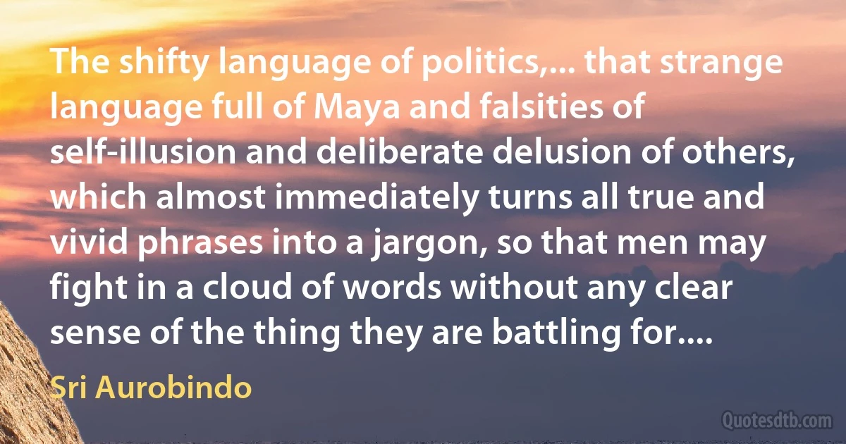 The shifty language of politics,... that strange language full of Maya and falsities of self-illusion and deliberate delusion of others, which almost immediately turns all true and vivid phrases into a jargon, so that men may fight in a cloud of words without any clear sense of the thing they are battling for.... (Sri Aurobindo)