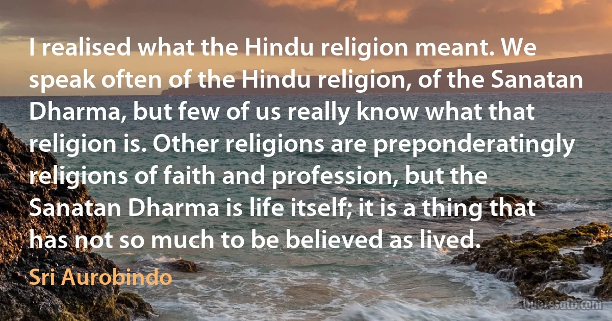 I realised what the Hindu religion meant. We speak often of the Hindu religion, of the Sanatan Dharma, but few of us really know what that religion is. Other religions are preponderatingly religions of faith and profession, but the Sanatan Dharma is life itself; it is a thing that has not so much to be believed as lived. (Sri Aurobindo)