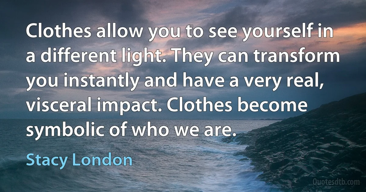 Clothes allow you to see yourself in a different light. They can transform you instantly and have a very real, visceral impact. Clothes become symbolic of who we are. (Stacy London)