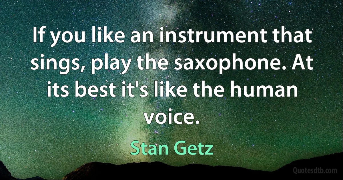 If you like an instrument that sings, play the saxophone. At its best it's like the human voice. (Stan Getz)