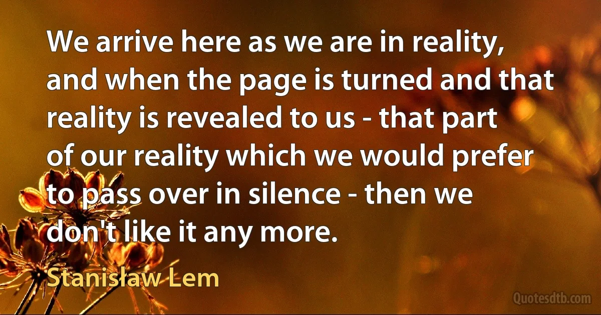 We arrive here as we are in reality, and when the page is turned and that reality is revealed to us - that part of our reality which we would prefer to pass over in silence - then we don't like it any more. (Stanisław Lem)