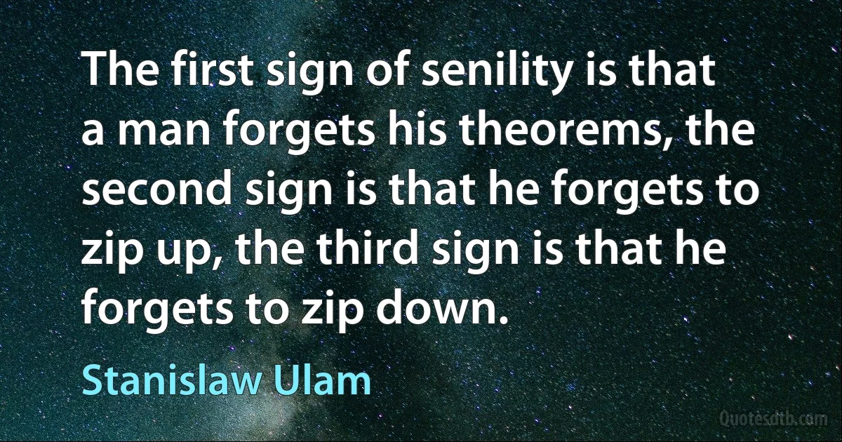 The first sign of senility is that a man forgets his theorems, the second sign is that he forgets to zip up, the third sign is that he forgets to zip down. (Stanislaw Ulam)