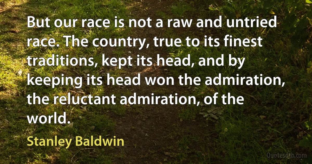 But our race is not a raw and untried race. The country, true to its finest traditions, kept its head, and by keeping its head won the admiration, the reluctant admiration, of the world. (Stanley Baldwin)