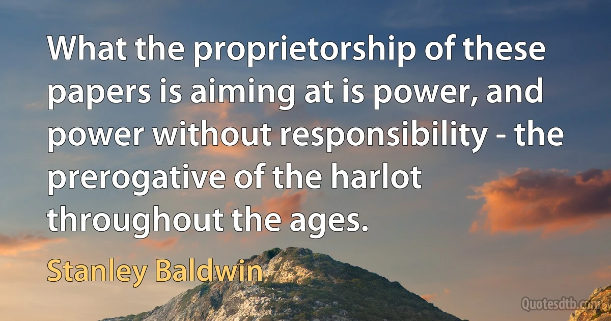 What the proprietorship of these papers is aiming at is power, and power without responsibility - the prerogative of the harlot throughout the ages. (Stanley Baldwin)