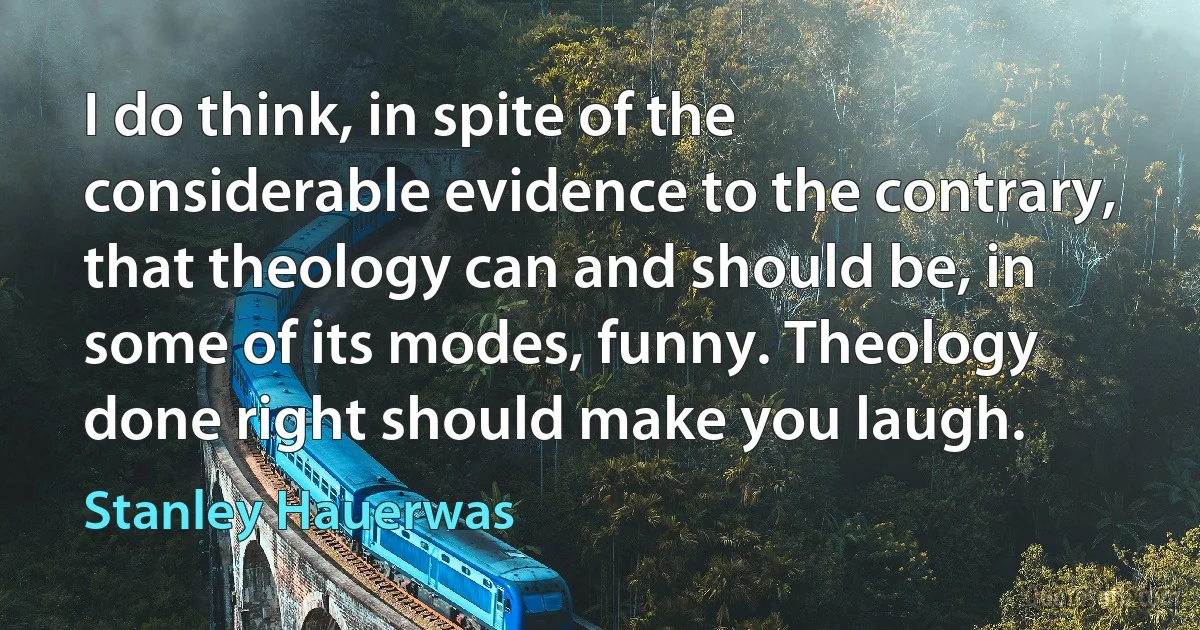 I do think, in spite of the considerable evidence to the contrary, that theology can and should be, in some of its modes, funny. Theology done right should make you laugh. (Stanley Hauerwas)