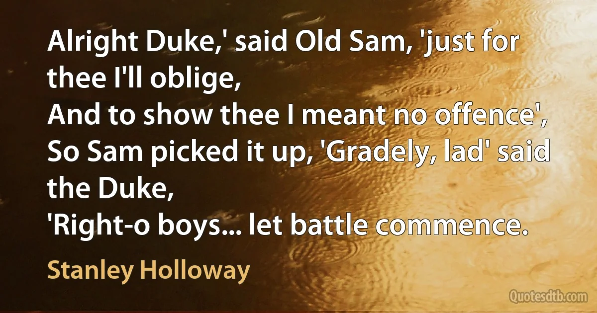 Alright Duke,' said Old Sam, 'just for thee I'll oblige,
And to show thee I meant no offence',
So Sam picked it up, 'Gradely, lad' said the Duke,
'Right-o boys... let battle commence. (Stanley Holloway)