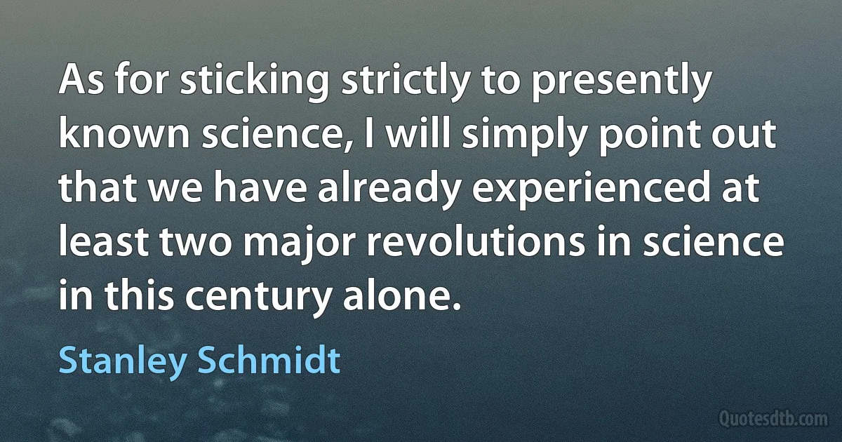 As for sticking strictly to presently known science, I will simply point out that we have already experienced at least two major revolutions in science in this century alone. (Stanley Schmidt)