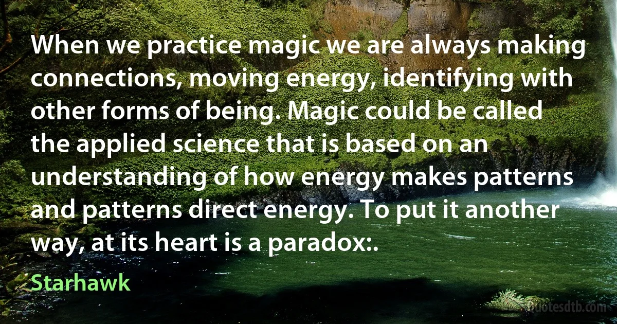 When we practice magic we are always making connections, moving energy, identifying with other forms of being. Magic could be called the applied science that is based on an understanding of how energy makes patterns and patterns direct energy. To put it another way, at its heart is a paradox:. (Starhawk)