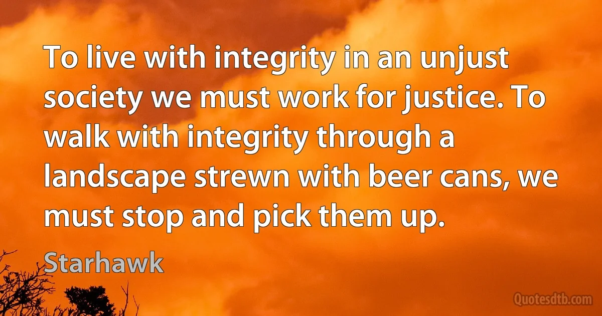 To live with integrity in an unjust society we must work for justice. To walk with integrity through a landscape strewn with beer cans, we must stop and pick them up. (Starhawk)