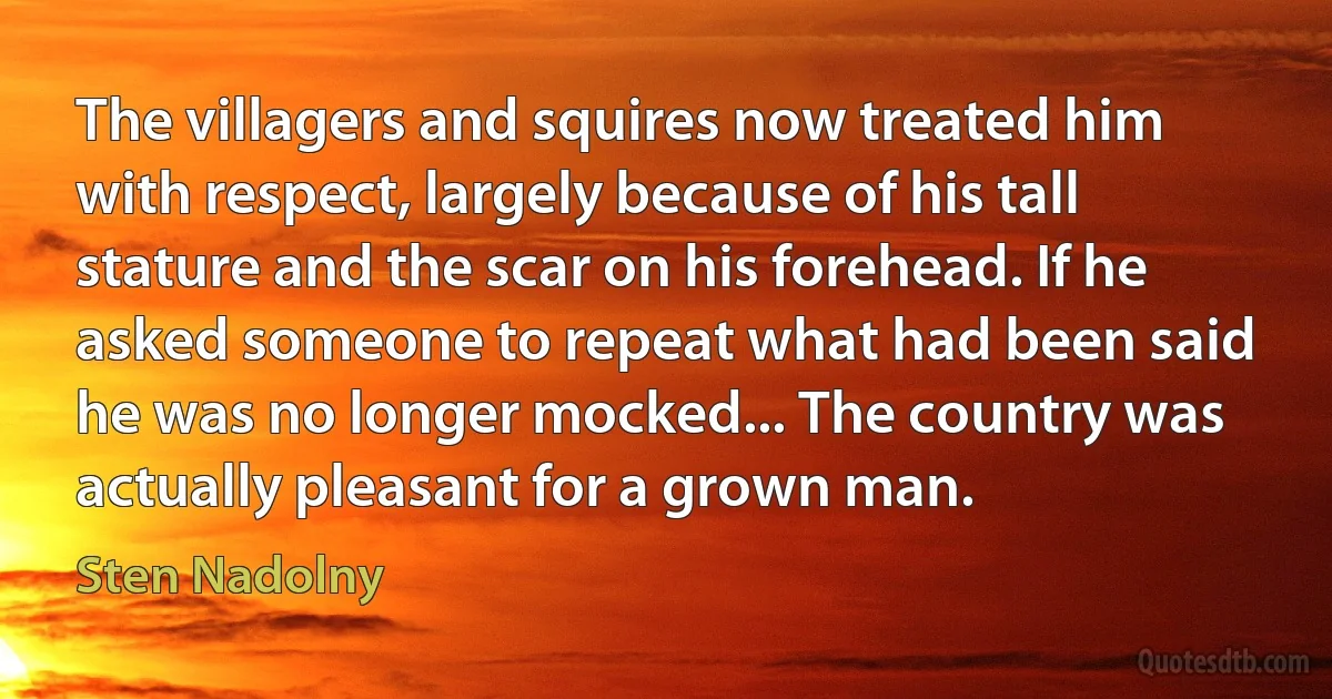 The villagers and squires now treated him with respect, largely because of his tall stature and the scar on his forehead. If he asked someone to repeat what had been said he was no longer mocked... The country was actually pleasant for a grown man. (Sten Nadolny)