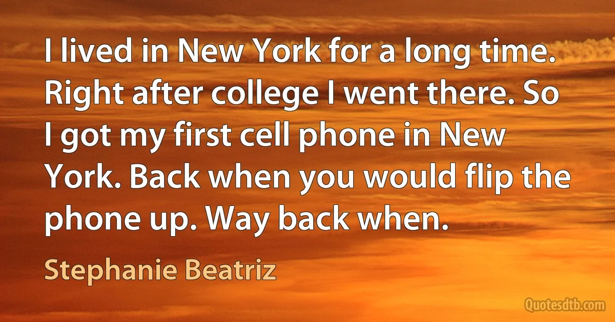 I lived in New York for a long time. Right after college I went there. So I got my first cell phone in New York. Back when you would flip the phone up. Way back when. (Stephanie Beatriz)