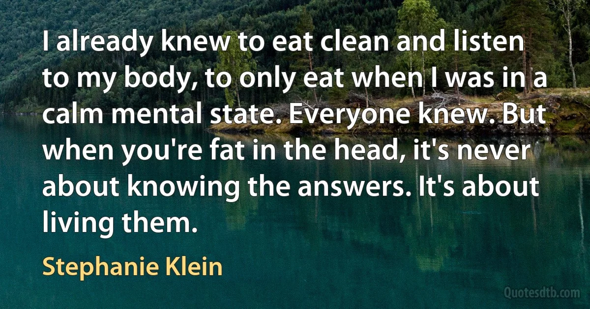 I already knew to eat clean and listen to my body, to only eat when I was in a calm mental state. Everyone knew. But when you're fat in the head, it's never about knowing the answers. It's about living them. (Stephanie Klein)