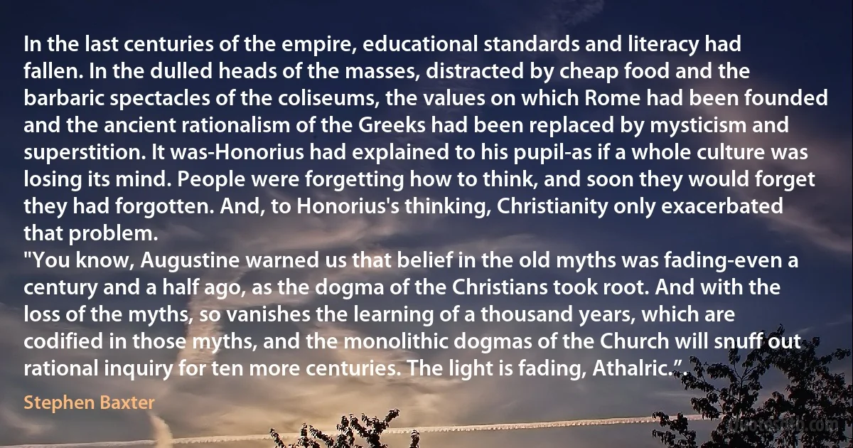 In the last centuries of the empire, educational standards and literacy had fallen. In the dulled heads of the masses, distracted by cheap food and the barbaric spectacles of the coliseums, the values on which Rome had been founded and the ancient rationalism of the Greeks had been replaced by mysticism and superstition. It was-Honorius had explained to his pupil-as if a whole culture was losing its mind. People were forgetting how to think, and soon they would forget they had forgotten. And, to Honorius's thinking, Christianity only exacerbated that problem.
"You know, Augustine warned us that belief in the old myths was fading-even a century and a half ago, as the dogma of the Christians took root. And with the loss of the myths, so vanishes the learning of a thousand years, which are codified in those myths, and the monolithic dogmas of the Church will snuff out rational inquiry for ten more centuries. The light is fading, Athalric.”. (Stephen Baxter)