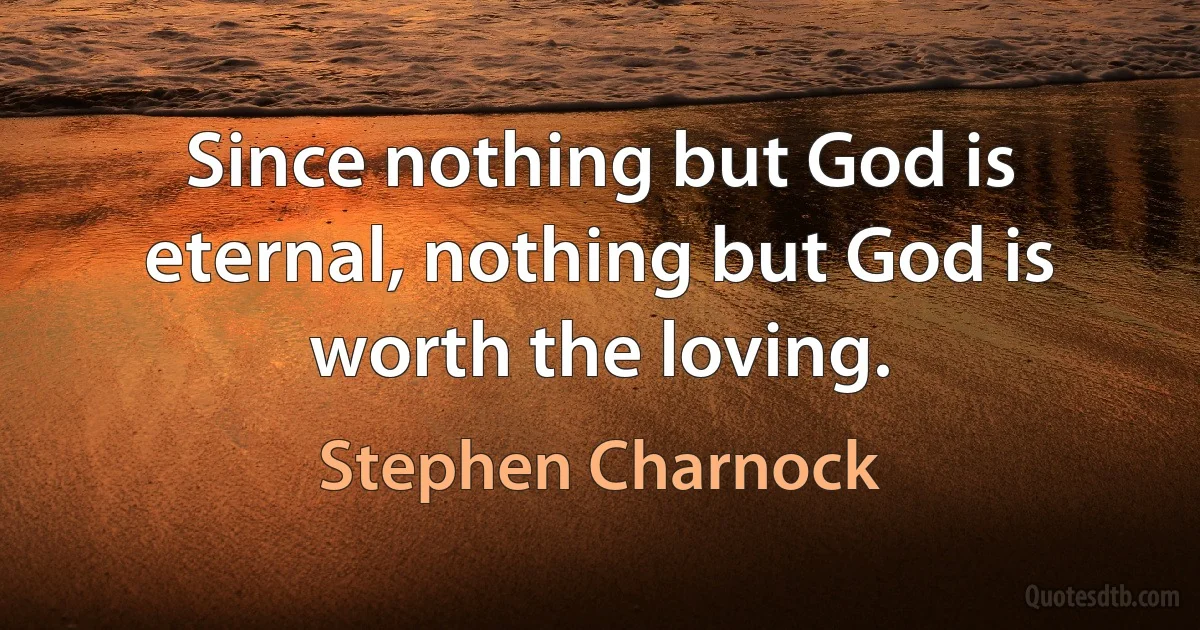 Since nothing but God is eternal, nothing but God is worth the loving. (Stephen Charnock)