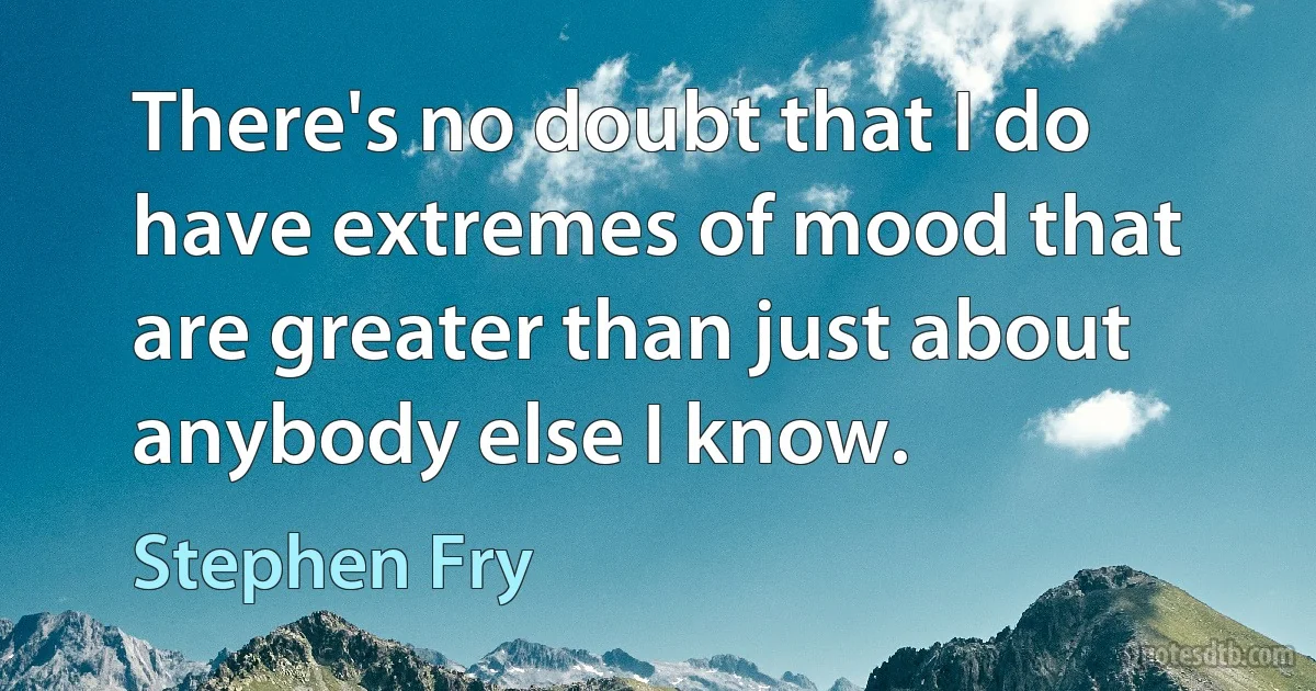 There's no doubt that I do have extremes of mood that are greater than just about anybody else I know. (Stephen Fry)