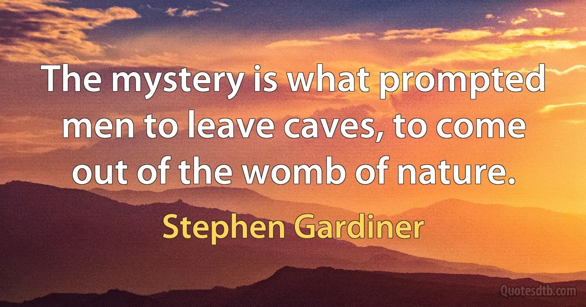 The mystery is what prompted men to leave caves, to come out of the womb of nature. (Stephen Gardiner)