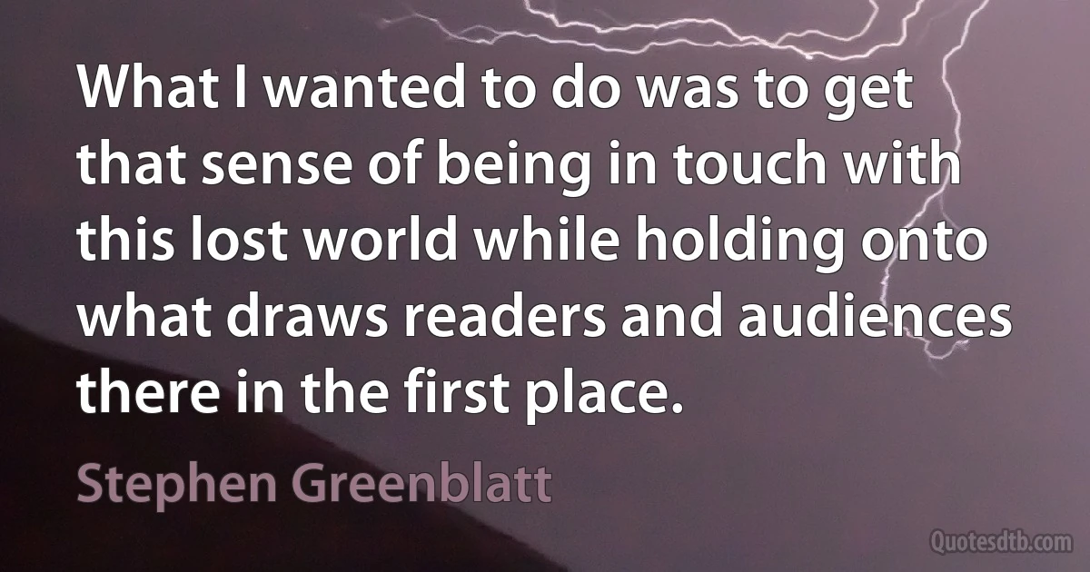 What I wanted to do was to get that sense of being in touch with this lost world while holding onto what draws readers and audiences there in the first place. (Stephen Greenblatt)