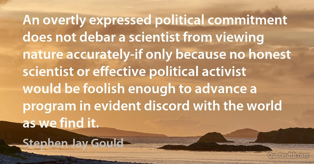 An overtly expressed political commitment does not debar a scientist from viewing nature accurately-if only because no honest scientist or effective political activist would be foolish enough to advance a program in evident discord with the world as we find it. (Stephen Jay Gould)