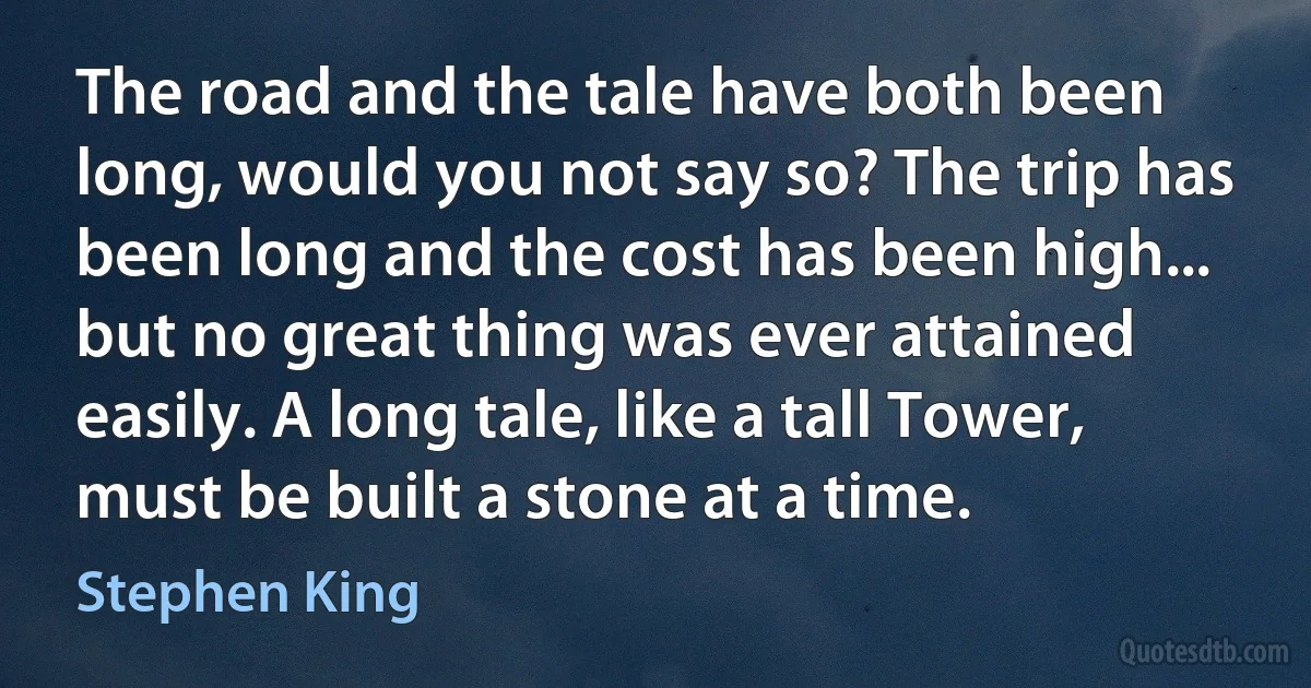 The road and the tale have both been long, would you not say so? The trip has been long and the cost has been high... but no great thing was ever attained easily. A long tale, like a tall Tower, must be built a stone at a time. (Stephen King)