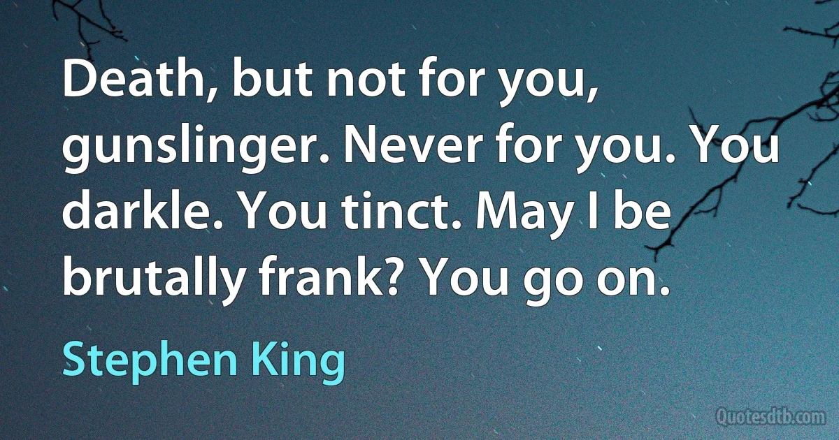 Death, but not for you, gunslinger. Never for you. You darkle. You tinct. May I be brutally frank? You go on. (Stephen King)