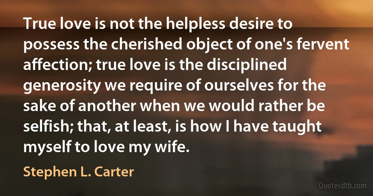 True love is not the helpless desire to possess the cherished object of one's fervent affection; true love is the disciplined generosity we require of ourselves for the sake of another when we would rather be selfish; that, at least, is how I have taught myself to love my wife. (Stephen L. Carter)