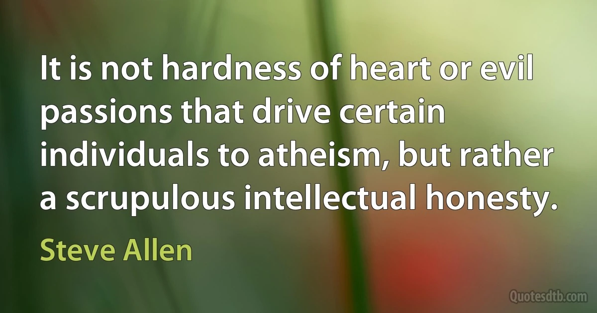 It is not hardness of heart or evil passions that drive certain individuals to atheism, but rather a scrupulous intellectual honesty. (Steve Allen)