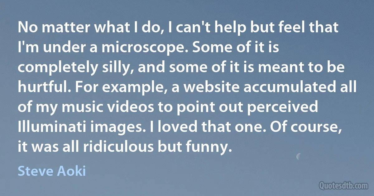 No matter what I do, I can't help but feel that I'm under a microscope. Some of it is completely silly, and some of it is meant to be hurtful. For example, a website accumulated all of my music videos to point out perceived Illuminati images. I loved that one. Of course, it was all ridiculous but funny. (Steve Aoki)