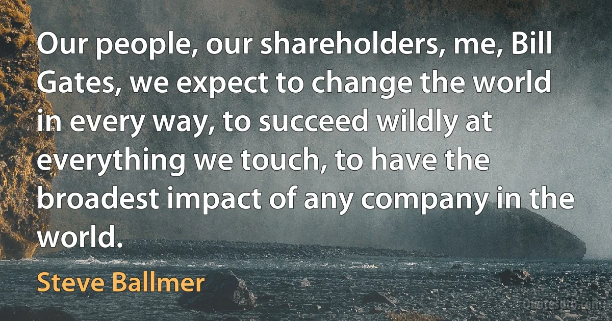 Our people, our shareholders, me, Bill Gates, we expect to change the world in every way, to succeed wildly at everything we touch, to have the broadest impact of any company in the world. (Steve Ballmer)