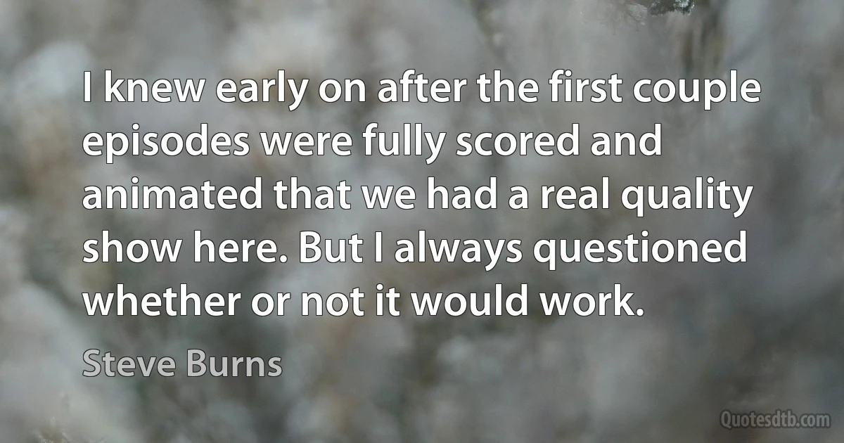 I knew early on after the first couple episodes were fully scored and animated that we had a real quality show here. But I always questioned whether or not it would work. (Steve Burns)