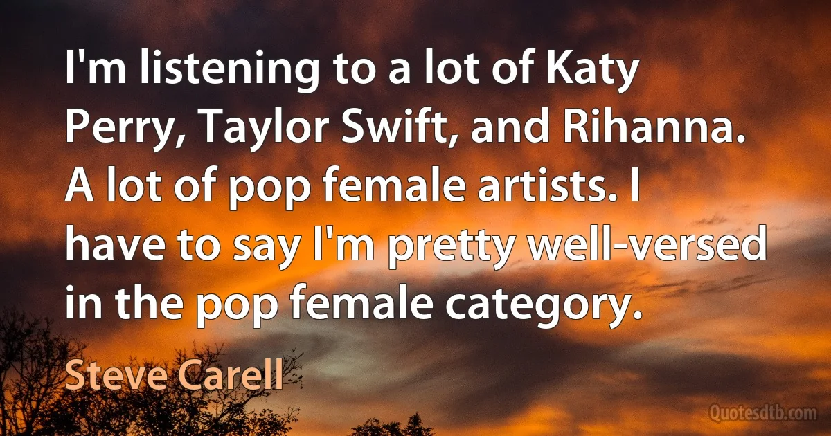 I'm listening to a lot of Katy Perry, Taylor Swift, and Rihanna. A lot of pop female artists. I have to say I'm pretty well-versed in the pop female category. (Steve Carell)