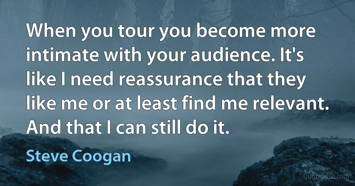 When you tour you become more intimate with your audience. It's like I need reassurance that they like me or at least find me relevant. And that I can still do it. (Steve Coogan)