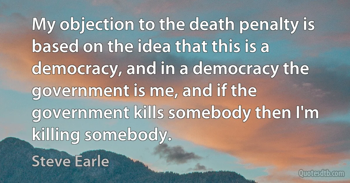 My objection to the death penalty is based on the idea that this is a democracy, and in a democracy the government is me, and if the government kills somebody then I'm killing somebody. (Steve Earle)