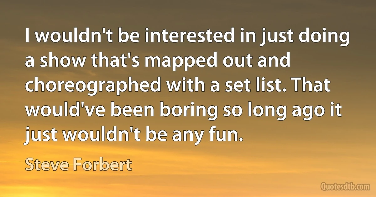 I wouldn't be interested in just doing a show that's mapped out and choreographed with a set list. That would've been boring so long ago it just wouldn't be any fun. (Steve Forbert)