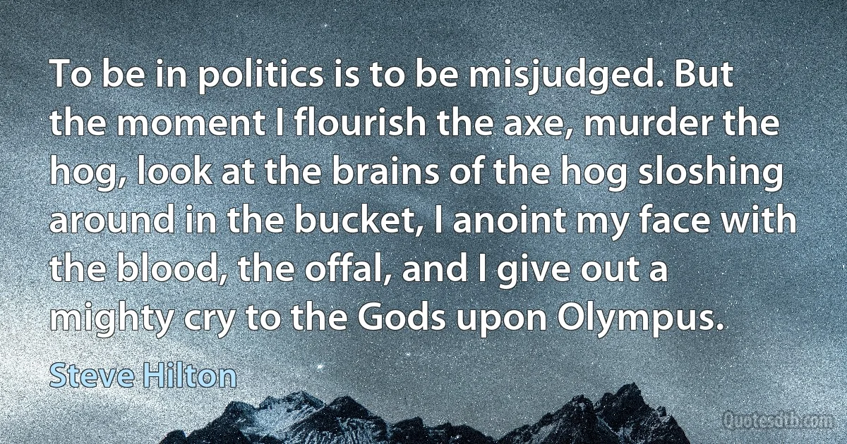 To be in politics is to be misjudged. But the moment I flourish the axe, murder the hog, look at the brains of the hog sloshing around in the bucket, I anoint my face with the blood, the offal, and I give out a mighty cry to the Gods upon Olympus. (Steve Hilton)