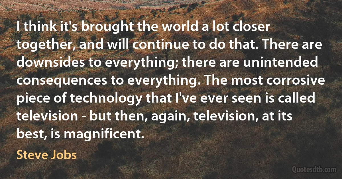 I think it's brought the world a lot closer together, and will continue to do that. There are downsides to everything; there are unintended consequences to everything. The most corrosive piece of technology that I've ever seen is called television - but then, again, television, at its best, is magnificent. (Steve Jobs)