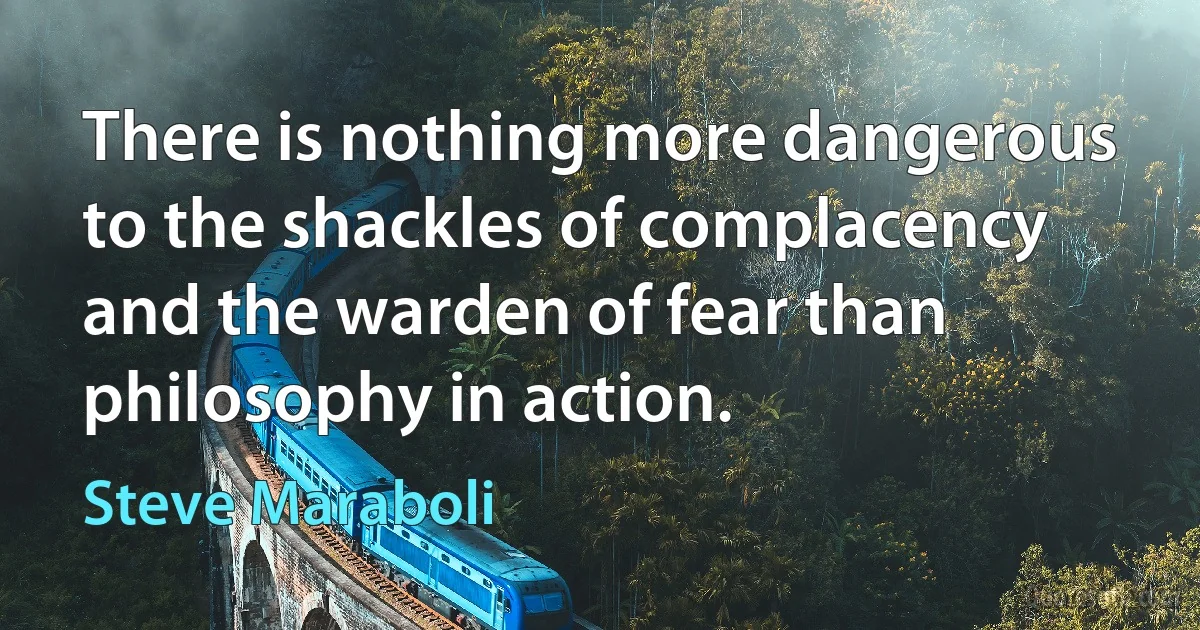 There is nothing more dangerous to the shackles of complacency and the warden of fear than philosophy in action. (Steve Maraboli)