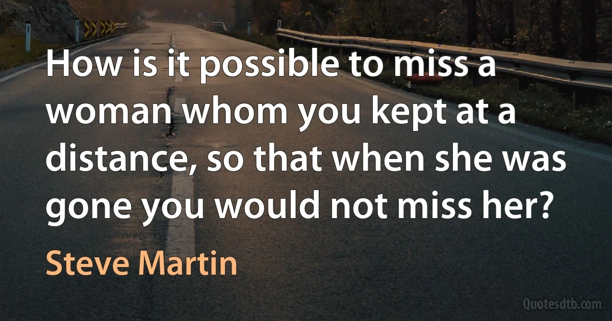 How is it possible to miss a woman whom you kept at a distance, so that when she was gone you would not miss her? (Steve Martin)