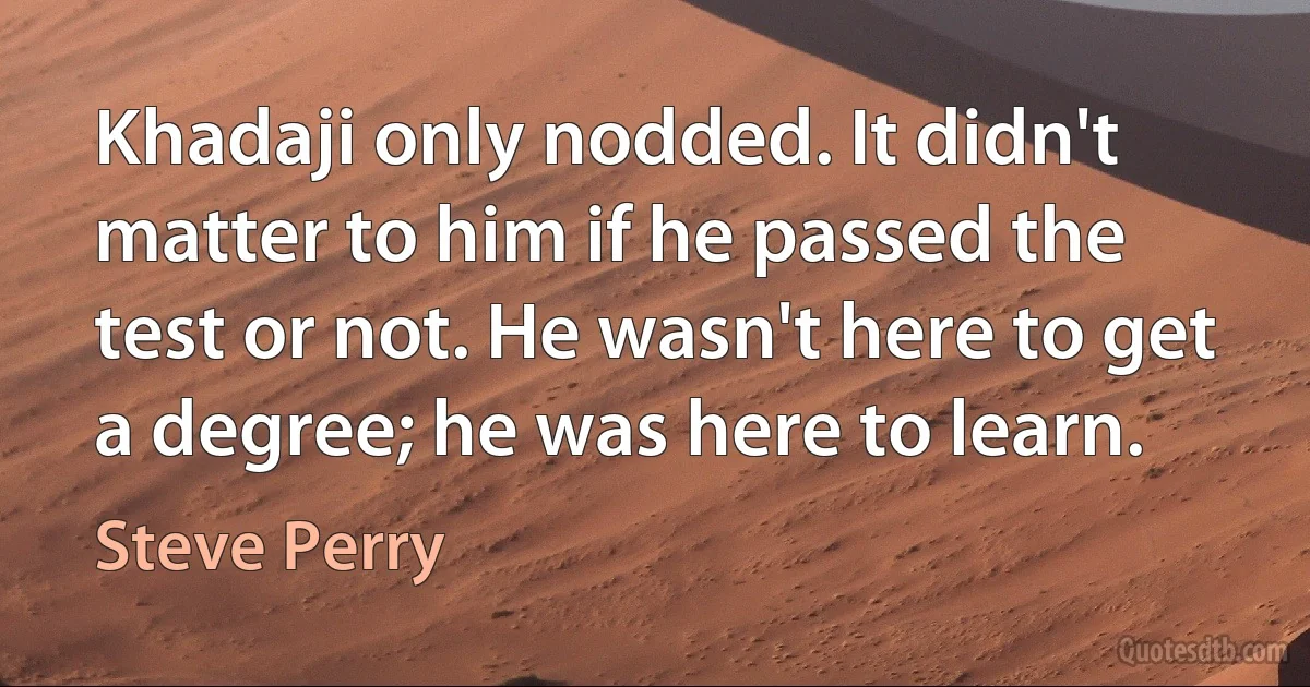 Khadaji only nodded. It didn't matter to him if he passed the test or not. He wasn't here to get a degree; he was here to learn. (Steve Perry)