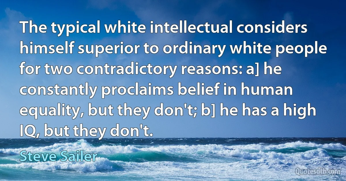 The typical white intellectual considers himself superior to ordinary white people for two contradictory reasons: a] he constantly proclaims belief in human equality, but they don't; b] he has a high IQ, but they don't. (Steve Sailer)