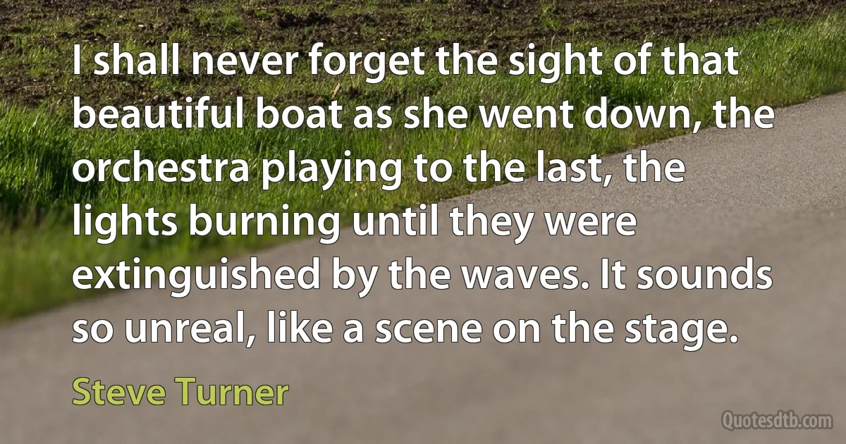 I shall never forget the sight of that beautiful boat as she went down, the orchestra playing to the last, the lights burning until they were extinguished by the waves. It sounds so unreal, like a scene on the stage. (Steve Turner)