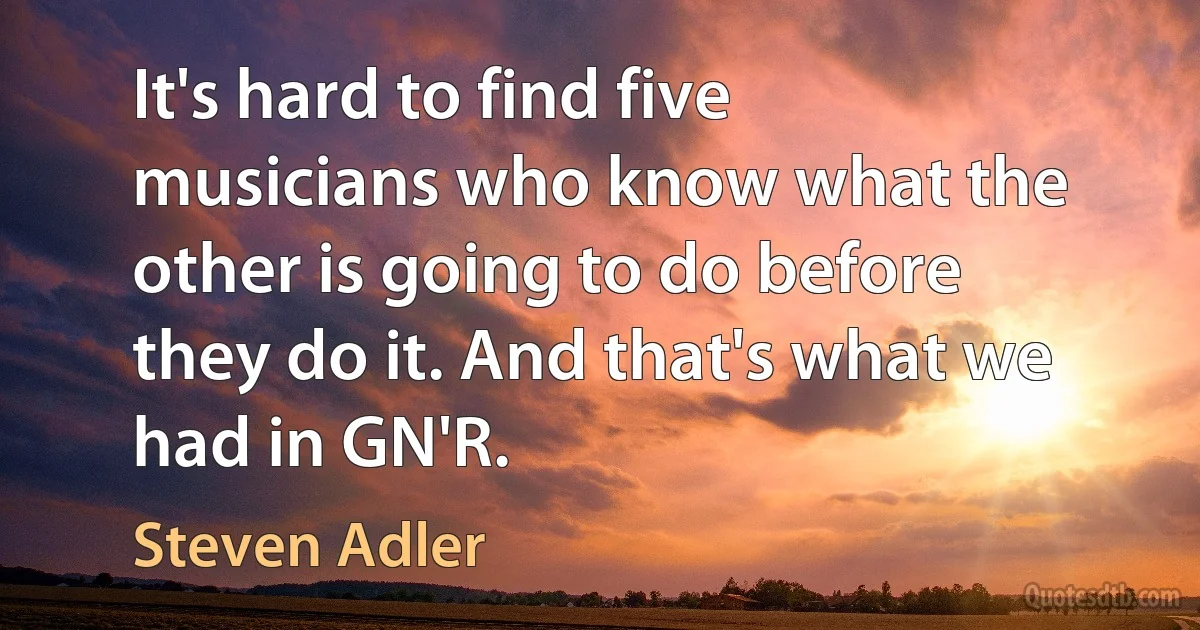 It's hard to find five musicians who know what the other is going to do before they do it. And that's what we had in GN'R. (Steven Adler)