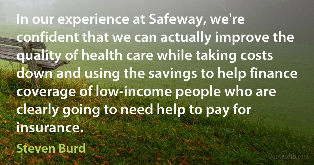 In our experience at Safeway, we're confident that we can actually improve the quality of health care while taking costs down and using the savings to help finance coverage of low-income people who are clearly going to need help to pay for insurance. (Steven Burd)