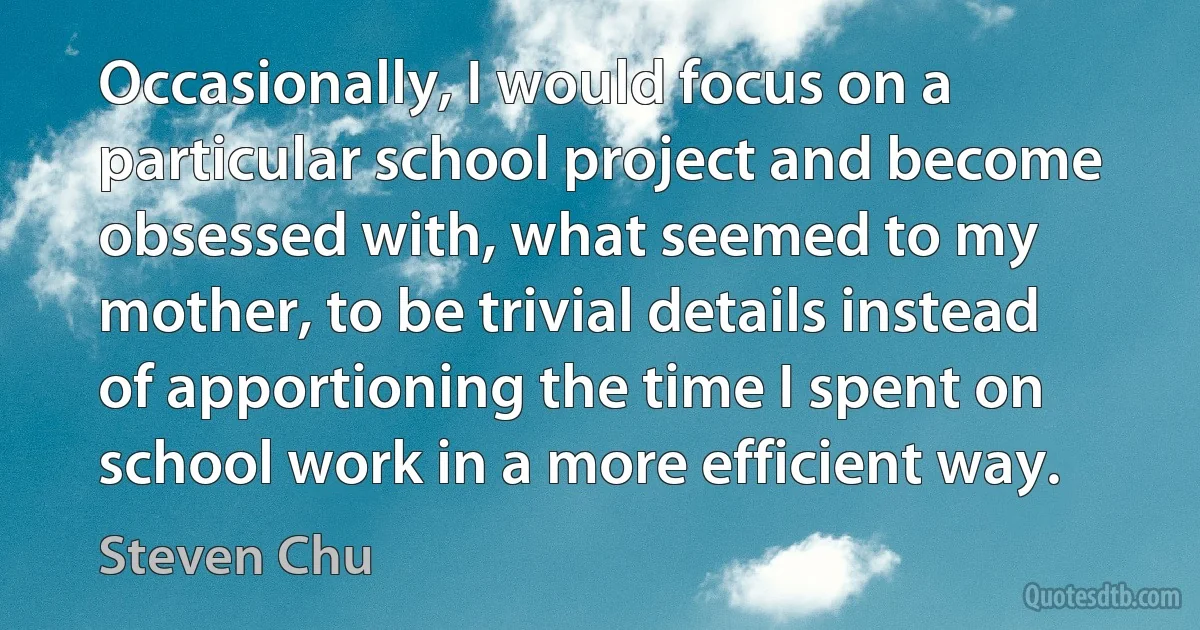 Occasionally, I would focus on a particular school project and become obsessed with, what seemed to my mother, to be trivial details instead of apportioning the time I spent on school work in a more efficient way. (Steven Chu)