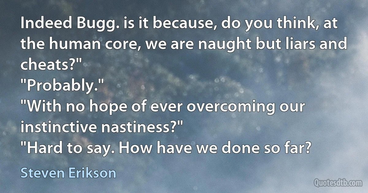 Indeed Bugg. is it because, do you think, at the human core, we are naught but liars and cheats?"
"Probably."
"With no hope of ever overcoming our instinctive nastiness?"
"Hard to say. How have we done so far? (Steven Erikson)