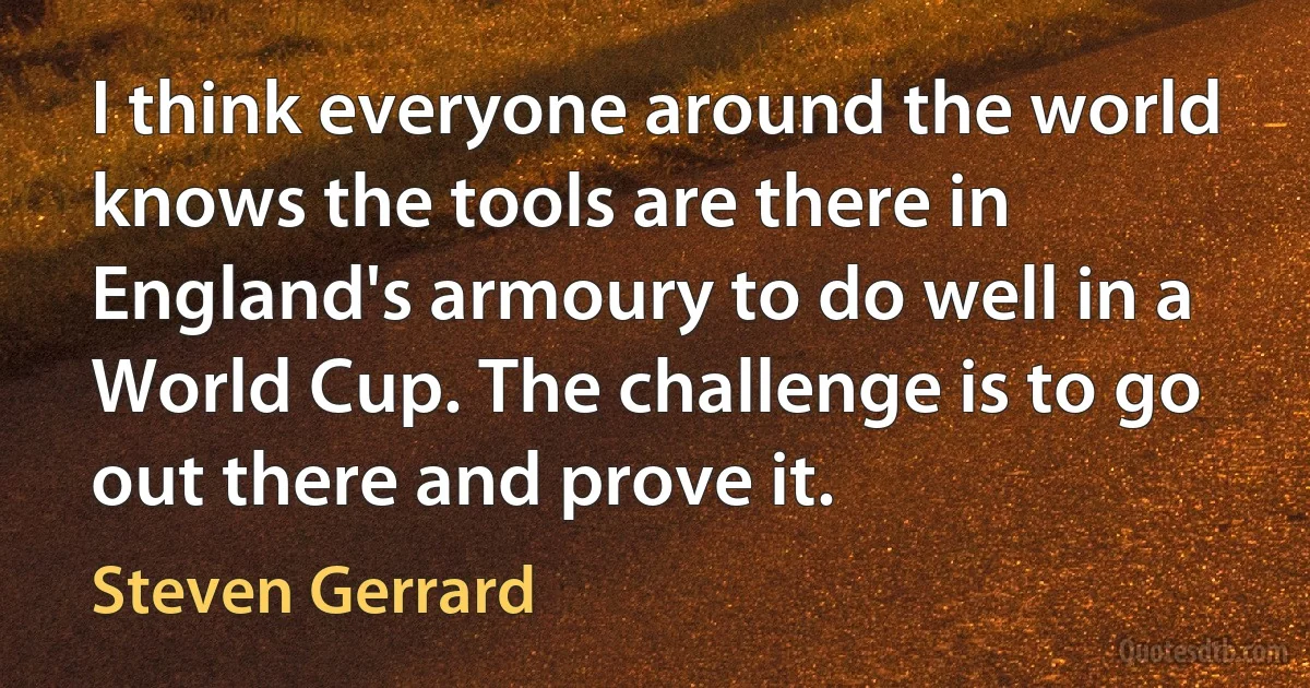 I think everyone around the world knows the tools are there in England's armoury to do well in a World Cup. The challenge is to go out there and prove it. (Steven Gerrard)