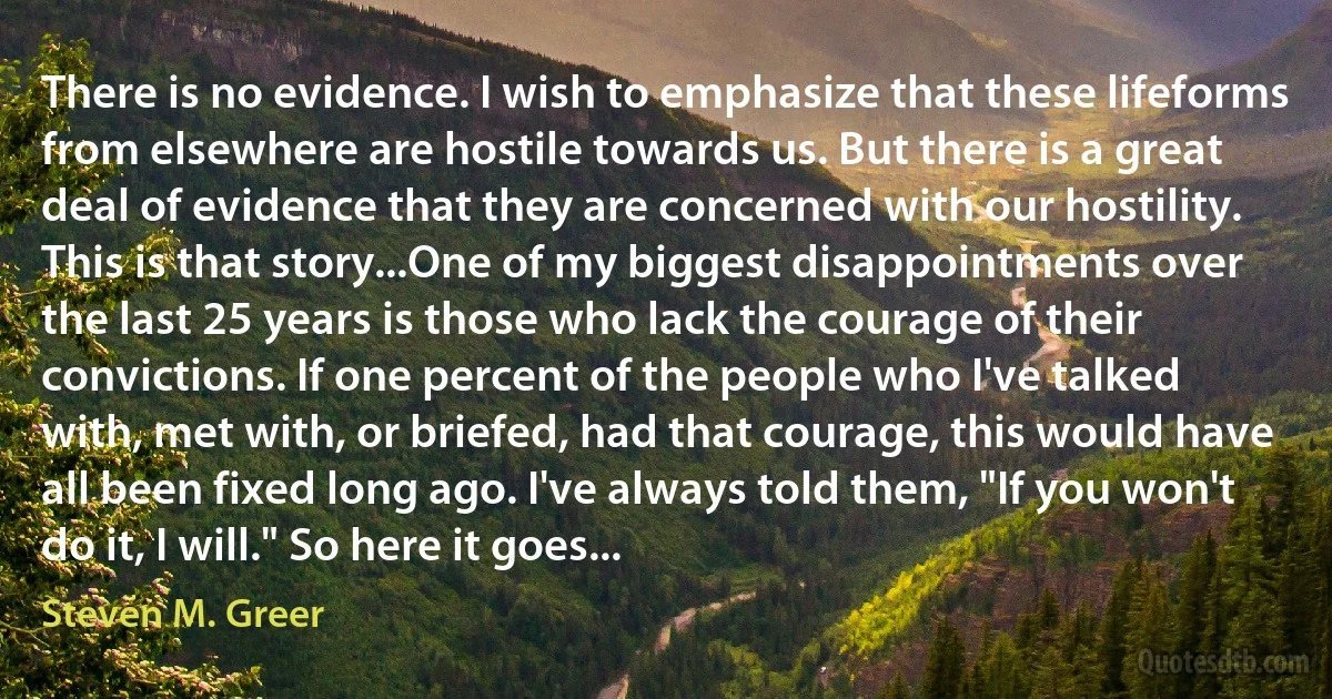 There is no evidence. I wish to emphasize that these lifeforms from elsewhere are hostile towards us. But there is a great deal of evidence that they are concerned with our hostility. This is that story...One of my biggest disappointments over the last 25 years is those who lack the courage of their convictions. If one percent of the people who I've talked with, met with, or briefed, had that courage, this would have all been fixed long ago. I've always told them, "If you won't do it, I will." So here it goes... (Steven M. Greer)