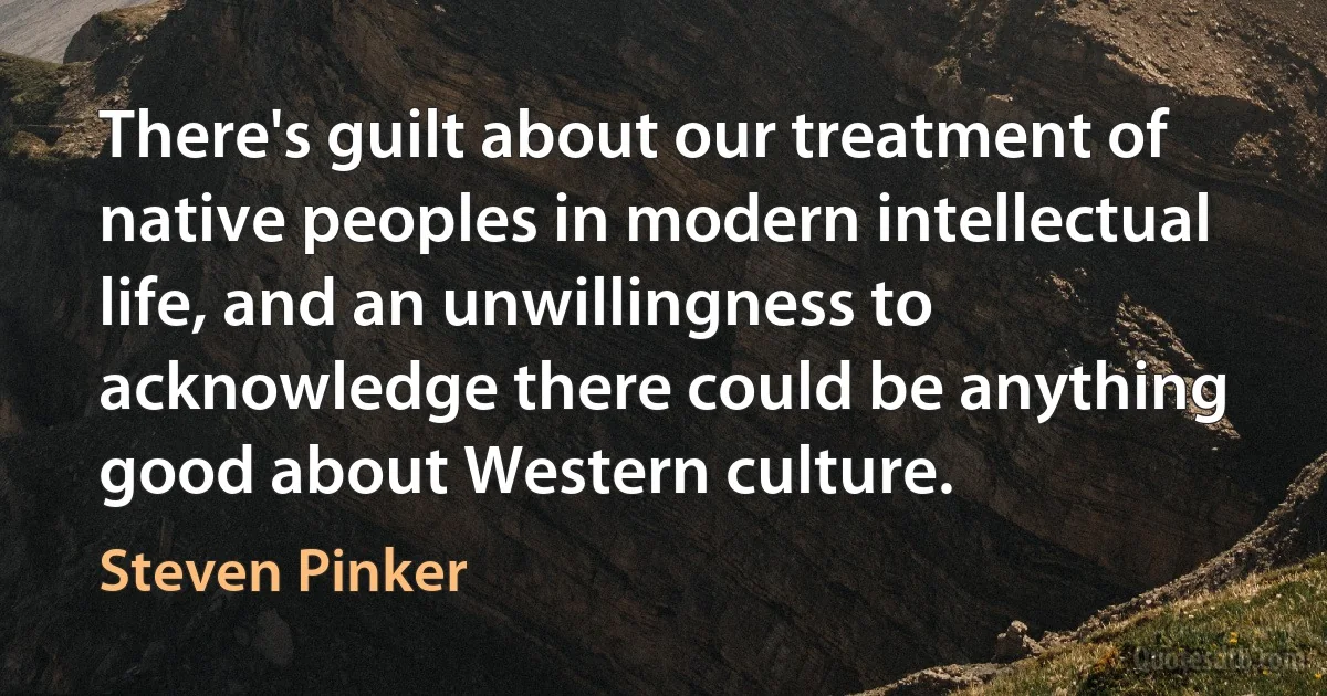 There's guilt about our treatment of native peoples in modern intellectual life, and an unwillingness to acknowledge there could be anything good about Western culture. (Steven Pinker)